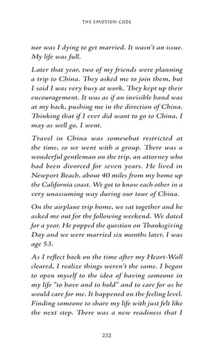 The Emotion Code



nor was I dying to get married. It wasn’t an issue.
My life was full.
Later that year, two of my friends were planning
a trip to China. They asked me to join them, but
I said I was very busy at work. They kept up their
encouragement. It was as if an invisible hand was
at my back, pushing me in the direction of China.
Thinking that if I ever did want to go to China, I
may as well go, I went.
Travel in China was somewhat restricted at
the time, so we went with a group. There was a
wonderful gentleman on the trip, an attorney who
had been divorced for seven years. He lived in
Newport Beach, about 40 miles from my home up
the California coast. We got to know each other in a
very unassuming way during our tour of China.
On the airplane trip home, we sat together and he
asked me out for the following weekend. We dated
for a year. He popped the question on Thanksgiving
Day and we were married six months later. I was
age 53.
As I reflect back on the time after my Heart-Wall
cleared, I realize things weren’t the same. I began
to open myself to the idea of having someone in
my life “to have and to hold” and to care for as he
would care for me. It happened on the feeling level.
Finding someone to share my life with just felt like
the next step. There was a new readiness that I


                        232
 