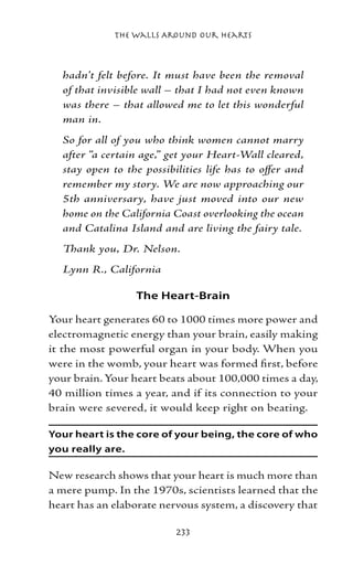 The Walls Around Our Hearts



  hadn’t felt before. It must have been the removal
  of that invisible wall – that I had not even known
  was there – that allowed me to let this wonderful
  man in.
  So for all of you who think women cannot marry
  after “a certain age,” get your Heart-Wall cleared,
  stay open to the possibilities life has to offer and
  remember my story. We are now approaching our
  5th anniversary, have just moved into our new
  home on the California Coast overlooking the ocean
  and Catalina Island and are living the fairy tale.
  Thank you, Dr. Nelson.
  Lynn R., California

                 The Heart-Brain

Your heart generates 60 to 1000 times more power and
electromagnetic energy than your brain, easily making
it the most powerful organ in your body. When you
were in the womb, your heart was formed first, before
your brain. Your heart beats about 100,000 times a day,
40 million times a year, and if its connection to your
brain were severed, it would keep right on beating.

Your heart is the core of your being, the core of who
you really are.

New research shows that your heart is much more than
a mere pump. In the 1970s, scientists learned that the
heart has an elaborate nervous system, a discovery that

                          233
 