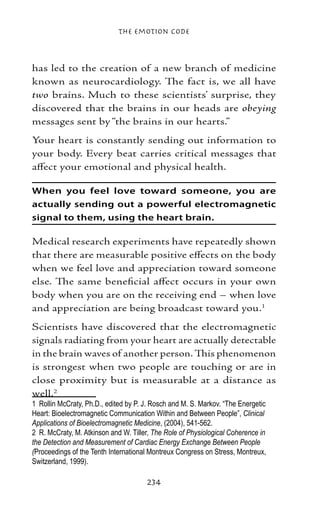 The Emotion Code



has led to the creation of a new branch of medicine
known as neurocardiology. The fact is, we all have
two brains. Much to these scientists’ surprise, they
discovered that the brains in our heads are obeying
messages sent by “the brains in our hearts.”
Your heart is constantly sending out information to
your body. Every beat carries critical messages that
affect your emotional and physical health.

When you feel love toward someone, you are
actually sending out a powerful electromagnetic
signal to them, using the heart brain.

Medical research experiments have repeatedly shown
that there are measurable positive effects on the body
when we feel love and appreciation toward someone
else. The same beneficial affect occurs in your own
body when you are on the receiving end – when love
and appreciation are being broadcast toward you.
Scientists have discovered that the electromagnetic
signals radiating from your heart are actually detectable
in the brain waves of another person. This phenomenon
is strongest when two people are touching or are in
close proximity but is measurable at a distance as
well.
	 Rollin McCraty, Ph.D., edited by P. J. Rosch and M. S. Markov. “The Energetic
Heart: Bioelectromagnetic Communication Within and Between People”, Clinical
Applications of Bioelectromagnetic Medicine, (2004), 541-562.
	 R. McCraty, M. Atkinson and W. Tiller, The Role of Physiological Coherence in
the Detection and Measurement of Cardiac Energy Exchange Between People
(Proceedings of the Tenth International Montreux Congress on Stress, Montreux,
Switzerland, 1999).

                                       234
 
