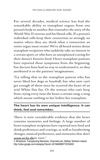 The Walls Around Our Hearts



For several decades, medical science has had the
remarkable ability to transplant organs from one
person’s body to another. But remember the story of the
World War II veteran and his blood cells. If a person’s
individual cells keep their connection so strongly no
matter where they are, think what a connection an
entire organ must retain! We’ve all heard stories about
transplant recipients who suddenly take an interest in
a certain sport, or who have an unexplained craving for
their donor’s favorite food. Heart transplant patients
have reported these symptoms from the beginning,
but doctors have had no way to understand it, so they
attributed it to the patients’ imaginations.
Try telling that to the transplant patient who has
never liked hot dogs or baseball, but who now can’t
get enough of them since he received the heart of an
avid White Sox fan. Or the woman who can’t keep
from crying every time she hears a certain song, a song
which meant nothing to her before her transplant.

The heart has its own unique intelligence. It can
think, feel and remember.

There is now considerable evidence that the heart
contains memories and feelings. A large number of
heart transplant recipients have reported new food and
drink preferences and cravings, as well as handwriting
changes, musical preferences, and memories that don’t
seem to be their own.
	 Mindshock: Transplanting Memories. Channel4.com, Belfast, Northern Ireland.
http://video.google.com/videoplay?docid=-2219468990718192402

                                      235
 