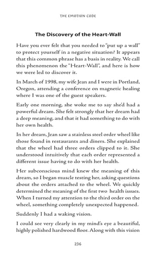 The Emotion Code



        The Discovery of the Heart-Wall

Have you ever felt that you needed to “put up a wall”
to protect yourself in a negative situation? It appears
that this common phrase has a basis in reality. We call
this phenomenon the “Heart-Wall”, and here is how
we were led to discover it.
In March of 1998, my wife Jean and I were in Portland,
Oregon, attending a conference on magnetic healing
where I was one of the guest speakers.
Early one morning, she woke me to say she’d had a
powerful dream. She felt strongly that her dream had
a deep meaning, and that it had something to do with
her own health.
In her dream, Jean saw a stainless steel order wheel like
those found in restaurants and diners. She explained
that the wheel had three orders clipped to it. She
understood intuitively that each order represented a
different issue having to do with her health.
Her subconscious mind knew the meaning of this
dream, so I began muscle testing her, asking questions
about the orders attached to the wheel. We quickly
determined the meaning of the first two health issues.
When I turned my attention to the third order on the
wheel, something completely unexpected happened.
Suddenly I had a waking vision.
I could see very clearly in my mind’s eye a beautiful,
highly polished hardwood floor. Along with this vision

                          236
 