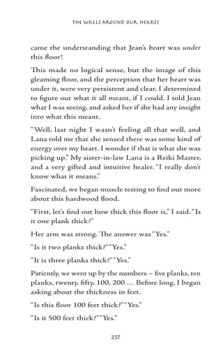 The Walls Around Our Hearts



came the understanding that Jean’s heart was under
this floor!
This made no logical sense, but the image of this
gleaming floor, and the perception that her heart was
under it, were very persistent and clear. I determined
to figure out what it all meant, if I could. I told Jean
what I was seeing, and asked her if she had any insight
into what this meant.
“Well, last night I wasn’t feeling all that well, and
Lana told me that she sensed there was some kind of
energy over my heart. I wonder if that is what she was
picking up.” My sister-in-law Lana is a Reiki Master,
and a very gifted and intuitive healer. “I really don’t
know what it means.”
Fascinated, we began muscle testing to find out more
about this hardwood flood.
“First, let’s find out how thick this floor is,” I said. “Is
it one plank thick?”
Her arm was strong. The answer was “Yes.”
“Is it two planks thick?” “Yes.”
“It is three planks thick?” “Yes.”
Patiently, we went up by the numbers – five planks, ten
planks, twenty, fifty, 100, 200 … Before long, I began
asking about the thickness in feet.
“Is this floor 100 feet thick?” “Yes.”
“Is it 500 feet thick?” “Yes.”

                            237
 