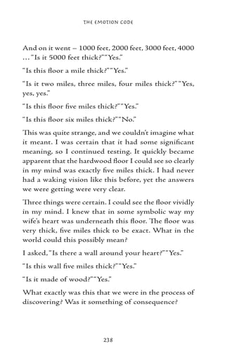 The Emotion Code



And on it went – 1000 feet, 2000 feet, 3000 feet, 4000
… “Is it 5000 feet thick?” “Yes.”
“Is this floor a mile thick?” “Yes.”
“Is it two miles, three miles, four miles thick?” “Yes,
yes, yes.”
“Is this floor five miles thick?” “Yes.”
“Is this floor six miles thick?” “No.”
This was quite strange, and we couldn’t imagine what
it meant. I was certain that it had some significant
meaning, so I continued testing. It quickly became
apparent that the hardwood floor I could see so clearly
in my mind was exactly five miles thick. I had never
had a waking vision like this before, yet the answers
we were getting were very clear.
Three things were certain. I could see the floor vividly
in my mind. I knew that in some symbolic way my
wife’s heart was underneath this floor. The floor was
very thick, five miles thick to be exact. What in the
world could this possibly mean?
I asked, “Is there a wall around your heart?” “Yes.”
“Is this wall five miles thick?” “Yes.”
“Is it made of wood?” “Yes.”
What exactly was this that we were in the process of
discovering? Was it something of consequence?




                           238
 