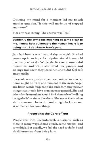 The Walls Around Our Hearts



Quieting my mind for a moment led me to ask
another question. “Is this wall made up of trapped
emotions?”
Her arm was strong. The answer was “Yes.”

Suddenly the symbolic meaning became clear to
me. I knew how vulnerable the human heart is to
being hurt. I also knew Jean’s past.

Jean had been a sensitive and shy little girl. She had
grown up in an imperfect, dysfunctional household
like many of us do. While she has some wonderful
memories, and while she loved her parents and
siblings and knew they loved her, she didn’t feel safe
emotionally.
She could never predict what the emotional tone in her
home might be from one moment to the next. Anger
and harsh words frequently and suddenly erupted over
things that should have been inconsequential. She and
other family members would find themselves “walking
on eggshells” at times like these. She never knew when
she or someone else in the family might be lashed out
at or blamed for something.

           Protecting the Core of You

People deal with uncomfortable situations such as
these in many ways. Some attack, some retreat, and
some hide. But usually, we feel the need to defend and
shield ourselves from being hurt.

                         239
 