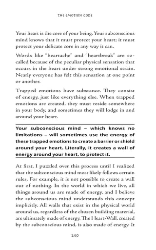 The Emotion Code



Your heart is the core of your being. Your subconscious
mind knows that it must protect your heart; it must
protect your delicate core in any way it can.
Words like “heartache” and “heartbreak” are so-
called because of the peculiar physical sensation that
occurs in the heart under strong emotional strain.
Nearly everyone has felt this sensation at one point
or another.
Trapped emotions have substance. They consist
of energy, just like everything else. When trapped
emotions are created, they must reside somewhere
in your body, and sometimes they will lodge in and
around your heart.

Your subconscious mind – which knows no
limitations – will sometimes use the energy of
these trapped emotions to create a barrier or shield
around your heart. Literally, it creates a wall of
energy around your heart, to protect it.

At first, I puzzled over this process until I realized
that the subconscious mind most likely follows certain
rules. For example, it is not possible to create a wall
out of nothing. In the world in which we live, all
things around us are made of energy, and I believe
the subconscious mind understands this concept
implicitly. All walls that exist in the physical world
around us, regardless of the chosen building material,
are ultimately made of energy. The Heart-Wall, created
by the subconscious mind, is also made of energy. It

                         240
 