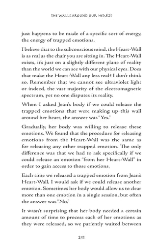 The Walls Around Our Hearts



just happens to be made of a specific sort of energy,
the energy of trapped emotions.
I believe that to the subconscious mind, the Heart-Wall
is as real as the chair you are sitting in. The Heart-Wall
exists, it’s just on a slightly different plane of reality
than the world we can see with our physical eyes. Does
that make the Heart-Wall any less real? I don’t think
so. Remember that we cannot see ultraviolet light
or indeed, the vast majority of the electromagnetic
spectrum, yet no one disputes its reality.
When I asked Jean’s body if we could release the
trapped emotions that were making up this wall
around her heart, the answer was “Yes.”
Gradually, her body was willing to release these
emotions. We found that the procedure for releasing
emotions from the Heart-Wall was the same as
for releasing any other trapped emotion. The only
difference was that we had to ask specifically if we
could release an emotion “from her Heart-Wall” in
order to gain access to those emotions.
Each time we released a trapped emotion from Jean’s
Heart-Wall, I would ask if we could release another
emotion. Sometimes her body would allow us to clear
more than one emotion in a single session, but often
the answer was “No.”
It wasn’t surprising that her body needed a certain
amount of time to process each of her emotions as
they were released, so we patiently waited between

                           241
 