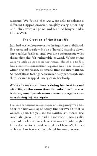 The Emotion Code



sessions. We found that we were able to release a
different trapped emotion roughly every other day
until they were all gone, and Jean no longer had a
Heart-Wall.

         T he Cre atio n of H e r H e ar t-Wall
Jean had learned to protect her feelings from childhood.
She retreated to safety inside of herself, shutting down
her positive feelings, and avoiding connection with
those that she felt vulnerable toward. When there
were volatile episodes in her home, she chose to feel
fear, resentment and other negative emotions, some of
which she expressed, but many that she internalized.
Some of these feelings were never fully processed, and
they became trapped energies in her body.

While she was consciously doing her best to deal
with life, at the same time her subconscious was
building a wall, an ultimate protection against her
heart being injured again.

Her subconscious mind chose an imaginary wooden
floor for her wall, specifically the hardwood that is
walked upon. Do you see the symbolism there? The
room she grew up in had a hardwood floor, as did
much of her house back then, so it was a familiar sight.
Her subconscious mind created her Heart-Wall at an
early age, but it wasn’t completed for many years.




                          242
 