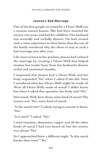 The Walls Around Our Hearts



               J o anne ’s B ad M arriag e
One of the first people we tested for a Heart-Wall was
a woman named Joanne. She had been married for
twenty-two years and had five children. Her husband
was mentally and verbally abusive. He had created
such a toxic experience in their home that the rest of
the family wondered why she chose to stay in such a
bad marriage year after year.
Like most women in her position, Joanne had endured
the marriage by creating a Heart-Wall that helped
insulate her tender heart from her husband’s abusive
verbal and emotional assaults.
I suspected that Joanne had a Heart-Wall, and her
body responded “Yes” when I asked if she did. Next
I wondered what her Heart-Wall might be made of.
Were all Heart-Walls made of wood? I didn’t know,
but when I asked that question, her body said “No.”
Not wood. Well, how about some kind of metal? The
answer was “Yes”, some kind of metal.
“Is the metal iron?” I asked, trying to narrow it down.
“No.”
“Is it steel?” I asked. “No.”
I tried titanium, aluminum, copper and all the other
kinds of metal I had ever heard of, but the answer
was always “No.”
So I approached from a different angle. “Is this metal
harder than iron?” “Yes.”

                            245
 