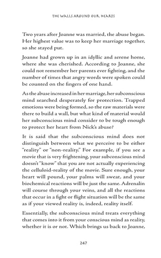 The Walls Around Our Hearts



Two years after Joanne was married, the abuse began.
Her highest value was to keep her marriage together,
so she stayed put.
Joanne had grown up in an idyllic and serene home,
where she was cherished. According to Joanne, she
could not remember her parents ever fighting, and the
number of times that angry words were spoken could
be counted on the fingers of one hand.
As the abuse increased in her marriage, her subconscious
mind searched desperately for protection. Trapped
emotions were being formed, so the raw materials were
there to build a wall, but what kind of material would
her subconscious mind consider to be tough enough
to protect her heart from Nick’s abuse?
It is said that the subconscious mind does not
distinguish between what we perceive to be either
“reality” or “non-reality.” For example, if you see a
movie that is very frightening, your subconscious mind
doesn’t “know” that you are not actually experiencing
the celluloid-reality of the movie. Sure enough, your
heart will pound, your palms will sweat, and your
biochemical reactions will be just the same. Adrenalin
will course through your veins, and all the reactions
that occur in a fight or flight situation will be the same
as if your viewed reality is, indeed, reality itself.
Essentially, the subconscious mind treats everything
that comes into it from your conscious mind as reality,
whether it is or not. Which brings us back to Joanne,


                           247
 