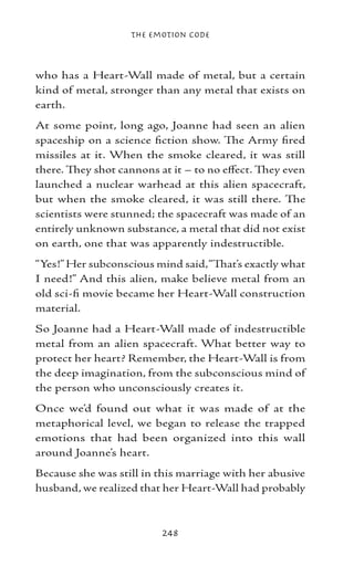 The Emotion Code



who has a Heart-Wall made of metal, but a certain
kind of metal, stronger than any metal that exists on
earth.
At some point, long ago, Joanne had seen an alien
spaceship on a science fiction show. The Army fired
missiles at it. When the smoke cleared, it was still
there. They shot cannons at it – to no effect. They even
launched a nuclear warhead at this alien spacecraft,
but when the smoke cleared, it was still there. The
scientists were stunned; the spacecraft was made of an
entirely unknown substance, a metal that did not exist
on earth, one that was apparently indestructible.
“Yes!” Her subconscious mind said, “That’s exactly what
I need!” And this alien, make believe metal from an
old sci-fi movie became her Heart-Wall construction
material.
So Joanne had a Heart-Wall made of indestructible
metal from an alien spacecraft. What better way to
protect her heart? Remember, the Heart-Wall is from
the deep imagination, from the subconscious mind of
the person who unconsciously creates it.
Once we’d found out what it was made of at the
metaphorical level, we began to release the trapped
emotions that had been organized into this wall
around Joanne’s heart.
Because she was still in this marriage with her abusive
husband, we realized that her Heart-Wall had probably



                          248
 