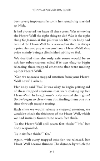 The Walls Around Our Hearts



been a very important factor in her remaining married
to Nick.
It had protected her heart all these years. Was removing
the Heart-Wall the right thing to do? Was it the right
thing for Joanne, at this point in her life? Her body had
created the Heart-Wall for a reason, but there is always
a price that you pay when you have a Heart-Wall, that
price mainly being a diminished ability to feel.
We decided that the only safe route would be to
ask her subconscious mind if it was okay to begin
releasing these trapped emotions that were making
up her Heart-Wall.
“Can we release a trapped emotion from your Heart-
Wall now?” I asked.
Her body said “Yes.” It was okay to begin getting rid
of these trapped emotions that were making up her
Heart-Wall. In fact, Joanne’s body wanted them gone!
So we began to clear them out, finding them one at a
time through muscle testing.
Each time we would release a trapped emotion, we
would re-check the thickness of the Heart-Wall, which
we had initially found to be seven feet thick.
“Is the Heart-Wall still seven feet thick?” “No,” her
body responded.
“Is it six feet thick?” “Yes.”
Again, with every trapped emotion we released, her
Heart-Wall became thinner. The distance by which the

                            249
 