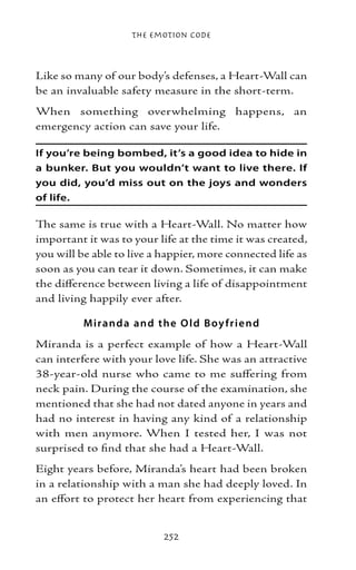 The Emotion Code



Like so many of our body’s defenses, a Heart-Wall can
be an invaluable safety measure in the short-term.
When something overwhelming happens, an
emergency action can save your life.

If you’re being bombed, it’s a good idea to hide in
a bunker. But you wouldn’t want to live there. If
you did, you’d miss out on the joys and wonders
of life.

The same is true with a Heart-Wall. No matter how
important it was to your life at the time it was created,
you will be able to live a happier, more connected life as
soon as you can tear it down. Sometimes, it can make
the difference between living a life of disappointment
and living happily ever after.

          M iranda and the O l d B oy f rie nd
Miranda is a perfect example of how a Heart-Wall
can interfere with your love life. She was an attractive
38-year-old nurse who came to me suffering from
neck pain. During the course of the examination, she
mentioned that she had not dated anyone in years and
had no interest in having any kind of a relationship
with men anymore. When I tested her, I was not
surprised to find that she had a Heart-Wall.
Eight years before, Miranda’s heart had been broken
in a relationship with a man she had deeply loved. In
an effort to protect her heart from experiencing that


                           252
 