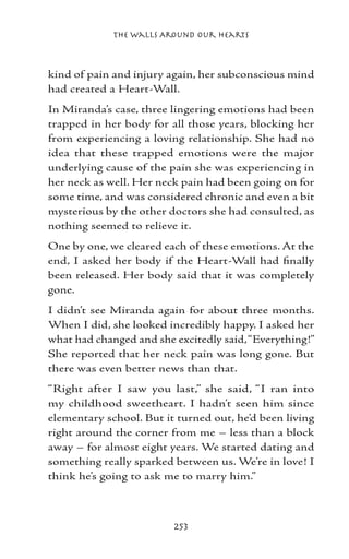 The Walls Around Our Hearts



kind of pain and injury again, her subconscious mind
had created a Heart-Wall.
In Miranda’s case, three lingering emotions had been
trapped in her body for all those years, blocking her
from experiencing a loving relationship. She had no
idea that these trapped emotions were the major
underlying cause of the pain she was experiencing in
her neck as well. Her neck pain had been going on for
some time, and was considered chronic and even a bit
mysterious by the other doctors she had consulted, as
nothing seemed to relieve it.
One by one, we cleared each of these emotions. At the
end, I asked her body if the Heart-Wall had finally
been released. Her body said that it was completely
gone.
I didn’t see Miranda again for about three months.
When I did, she looked incredibly happy. I asked her
what had changed and she excitedly said, “Everything!”
She reported that her neck pain was long gone. But
there was even better news than that.
“Right after I saw you last,” she said, “I ran into
my childhood sweetheart. I hadn’t seen him since
elementary school. But it turned out, he’d been living
right around the corner from me – less than a block
away – for almost eight years. We started dating and
something really sparked between us. We’re in love! I
think he’s going to ask me to marry him.”



                         253
 