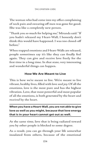 The Emotion Code



The woman who had come into my office complaining
of neck pain and swearing off men was gone for good.
She was like a completely new person.
“Thank you so much for helping me,” Miranda said. “If
you hadn’t released my Heart-Wall, I honestly don’t
think this would have happened. I was too closed-off
before.”
When trapped emotions and Heart-Walls are released,
people sometimes say it’s like they can finally feel
again. They can give and receive love freely for the
first time in a long time. In that state, very interesting
and wonderful things can happen.

            How We Are Meant to Live

This is how we’re meant to live. We’re meant to live
vibrant, healthy lives, filled with love and joy. Of all the
emotions, love is the most pure and has the highest
vibration. Love, that most powerful and most popular
of all the emotions, is both generated by the heart and
received by the heart.

When you have a Heart-Wall, you are not able to give
love as well as you might, because that love energy
that is in your heart cannot get out as well.

At the same time, love that is being radiated toward
you by other people is blocked to some degree.
As a result, you can go through your life somewhat
insulated from others, because of the emotional

                            254
 