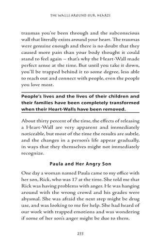 The Walls Around Our Hearts



traumas you’ve been through and the subconscious
wall that literally exists around your heart. The traumas
were genuine enough and there is no doubt that they
caused more pain than your body thought it could
stand to feel again – that’s why the Heart-Wall made
perfect sense at the time. But until you take it down,
you’ll be trapped behind it to some degree, less able
to reach out and connect with people, even the people
you love most.

People’s lives and the lives of their children and
their families have been completely transformed
when their Heart-Walls have been removed.

About thirty percent of the time, the effects of releasing
a Heart-Wall are very apparent and immediately
noticeable, but most of the time the results are subtle,
and the changes in a person’s life appear gradually,
in ways that they themselves might not immediately
recognize.

             Paul a and H e r Angr y S o n
One day a woman named Paula came to my office with
her son, Rick, who was 17 at the time. She told me that
Rick was having problems with anger. He was hanging
around with the wrong crowd and his grades were
abysmal. She was afraid the next step might be drug
use, and was looking to me for help. She had heard of
our work with trapped emotions and was wondering
if some of her son’s anger might be due to them.


                           255
 