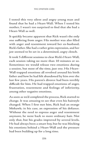 The Emotion Code



I tested this very silent and angry young man and
found that he had a Heart-Wall. When I tested his
mother, I wasn’t too surprised to find that she had a
Heart-Wall as well.
It quickly became apparent that Rick wasn’t the only
one suffering from anger. His mother was also filled
with anger and resentment toward her ex-husband,
Rick’s father. She had a rather grim expression, and her
jaw seemed to be set in a determined, angry clench.
It took 5 different sessions to clear Rick’s Heart-Wall,
each session taking no more than 10 minutes or so.
Sometimes we would release two emotions during
a session, but most of the time, just one. His Heart-
Wall trapped emotions all revolved around his birth
father and how he had felt abandoned by him over the
last few years. His parent’s divorce had been terribly
difficult for him. He had trapped emotions of anger,
frustration, resentment and feelings of inferiority,
among other negative emotions.
As soon as we’d completed the process, Rick started to
change. It was amusing to see that even his hairstyle
changed. When I first met him, Rick had an orange
Mohawk; in his case, an expression of his defiance.
Without the need to express anger and resentment
anymore, he went back to more ordinary hair. Not
only that, but his grades improved by several levels.
He had always been a smart boy, but he was blocking
his emotions behind a Heart-Wall and the pressure
had been building up for a long time.

                          256
 