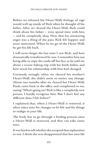 The Walls Around Our Hearts



Before we released his Heart-Wall, feelings of rage
would well up inside of Rick when he thought of his
father. After we cleared the Heart-Wall, Rick could
think about his father – even spend time with him
– and be completely okay. Now that his simmering
anger was a thing of the past, Rick felt happier and
more motivated. When he let go of the Heart-Wall,
he got his life back.
I will never forget the last time I saw Rick, and how
dramatically transformed he was. I remember him not
being able to wipe the smile off his face as he told me
about a recent fishing trip with his birth-father, and
how much his relationship with him had changed.
Curiously enough, when we cleared his mother’s
Heart-Wall, she didn’t seem to notice any change.
About two months after we cleared her Heart-Wall,
Paula came back to the office and complained to me,
saying “What’s going on? Rick is like a completely new
person. I hardly recognize him. But I don’t feel any
different than I felt before!”
I explained that, when a Heart-Wall is removed, it
often takes time for changes to be felt and for things
to realign in your life.
The body has to go through a healing process once
a Heart-Wall is removed, and that can take some
time.
It was hard to tell whether she accepted that explanation
or not. I think she was disappointed that her own life

                          257
 