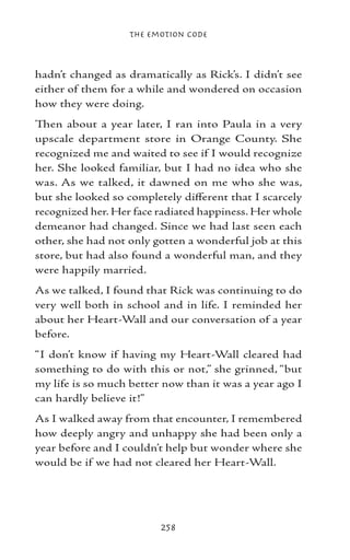The Emotion Code



hadn’t changed as dramatically as Rick’s. I didn’t see
either of them for a while and wondered on occasion
how they were doing.
Then about a year later, I ran into Paula in a very
upscale department store in Orange County. She
recognized me and waited to see if I would recognize
her. She looked familiar, but I had no idea who she
was. As we talked, it dawned on me who she was,
but she looked so completely different that I scarcely
recognized her. Her face radiated happiness. Her whole
demeanor had changed. Since we had last seen each
other, she had not only gotten a wonderful job at this
store, but had also found a wonderful man, and they
were happily married.
As we talked, I found that Rick was continuing to do
very well both in school and in life. I reminded her
about her Heart-Wall and our conversation of a year
before.
“I don’t know if having my Heart-Wall cleared had
something to do with this or not,” she grinned, “but
my life is so much better now than it was a year ago I
can hardly believe it!”
As I walked away from that encounter, I remembered
how deeply angry and unhappy she had been only a
year before and I couldn’t help but wonder where she
would be if we had not cleared her Heart-Wall.




                         258
 