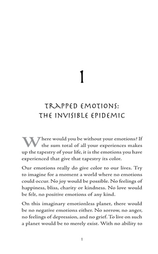 1
         Trapped Emotions:
        The Invisible Epidemic


W        here would you be without your emotions? If
         the sum total of all your experiences makes
up the tapestry of your life, it is the emotions you have
experienced that give that tapestry its color.
Our emotions really do give color to our lives. Try
to imagine for a moment a world where no emotions
could occur. No joy would be possible. No feelings of
happiness, bliss, charity or kindness. No love would
be felt, no positive emotions of any kind.
On this imaginary emotionless planet, there would
be no negative emotions either. No sorrow, no anger,
no feelings of depression, and no grief. To live on such
a planet would be to merely exist. With no ability to


                            
 