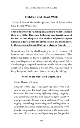 The Walls Around Our Hearts



             Children and Heart-Walls

It’s a sad fact of life on this planet, that children often
have Heart-Walls, too.

Think how tender and open a child’s heart is when
they are little. They are helpless and trusting, and
far too often, they are the victims of predatory or
abusive adults and sometimes even cruel children.
In these cases, Heart-Walls are always found.

Sometimes life is challenging even in wonderful
homes and under the best of circumstances. The
following letter is from a delightful woman whose
son was diagnosed as being clinically depressed. After
developing a trapped emotion while witnessing the
death of a close friend, a Heart-Wall was formed to
keep his poor little heart from entirely breaking.

          N ine Ye ar s O l d , and D e p re ss e d

   Dear Doctor Nelson,
   Several weeks ago I brought my nine-year-old
   son to see you. He had been exhibiting unusual
   behavior. He was having difficulty eating, sleeping,
   and concentrating. He had become angry, negative
   and pessimistic. School was a nightmare! We tried
   urging, punishing, rewarding and bribing him to
   complete his school assignments. When they were
   finally completed he would not turn them into the
   teacher. He is a very intelligent boy yet his grades

                            259
 