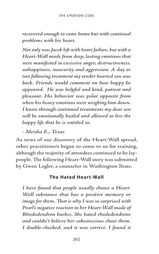 The Emotion Code



  recovered enough to come home but with continual
  problems with his heart.
  Not only was Jacob left with heart failure, but with a
  Heart-Wall made from deep, lasting emotions that
  were manifested in excessive anger, destructiveness,
  unhappiness, insecurity and aggression. A day or
  two following treatment my tender hearted son was
  back. Friends would comment on how happy he
  appeared. He was helpful and kind, patient and
  pleasant. His behavior was polar opposite from
  when his heavy emotions were weighing him down.
  I know through continued treatments my dear son
  will be emotionally healed and allowed to live the
  happy life that he is entitled to.
  - Meisha E., Texas
As news of our discovery of the Heart-Wall spread,
other practitioners began to come to us for training,
although the majority of attendees continued to be lay-
people. The following Heart-Wall story was submitted
by Gwen Legler, a counselor in Washington State.

               T he H ate d H e ar t-Wall

  I have found that people usually choose a Heart-
  Wall substance that has a positive memory or
  image for them. That is why I was so surprised with
  Pearl’s negative reaction to her Heart-Wall made of
  Rhododendron bushes. She hated rhododendrons
  and couldn’t believe her subconscious chose them.
  I double-checked, and it was correct. I found it

                           262
 