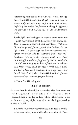 The Walls Around Our Hearts



  interesting that her body would not let me identify
  her Heart-Wall until the third visit, and then it
  would only let me remove a few emotions. It was
  definitely protecting her from something. I suggested
  we continue and maybe we would understand
  why.
  By the fifth visit we began to remove more emotions
  – guilt, heartache, hatred, betrayal, grief, and so on.
  It soon became apparent that her Heart-Wall was
  like a storage unit for one particular incident in her
  life. About 16 years ago she had an extramarital
  affair for which she felt extreme guilt and self-
  loathing. Although she stopped and never had
  another affair and was forgiven by her husband, she
  couldn’t seem to forgive herself and put it behind
  her. Now we realized her Heart-Wall was a bush
  she hated because it contained an experience she
  hated. We cleared the Heart-Wall and she found
  peace and was able to forgive herself.
  - Gwen L., Washington

                   T he R ing D re am
Pat and her husband Jim attended the first seminar
that I taught, which was held in San Diego in 1996. I
received this letter from them about their experience
with a recurring nightmare that was being caused by
a Heart-Wall.

  I wanted to share my experiences with Heart-Walls
  with you. Jimmy and I attended a seminar in San

                           263
 