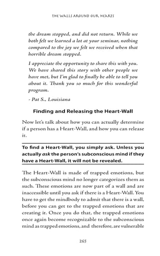 The Walls Around Our Hearts



  the dream stopped, and did not return. While we
  both felt we learned a lot at your seminar, nothing
  compared to the joy we felt we received when that
  horrible dream stopped.
  I appreciate the opportunity to share this with you.
  We have shared this story with other people we
  have met, but I’m glad to finally be able to tell you
  about it. Thank you so much for this wonderful
  program.
  - Pat S., Louisiana

     Finding and Releasing the Heart-Wall

Now let’s talk about how you can actually determine
if a person has a Heart-Wall, and how you can release
it.

To find a Heart-Wall, you simply ask. Unless you
actually ask the person’s subconscious mind if they
have a Heart-Wall, it will not be revealed.

The Heart-Wall is made of trapped emotions, but
the subconscious mind no longer categorizes them as
such. These emotions are now part of a wall and are
inaccessible until you ask if there is a Heart-Wall. You
have to get the mindbody to admit that there is a wall,
before you can get to the trapped emotions that are
creating it. Once you do that, the trapped emotions
once again become recognizable to the subconscious
mind as trapped emotions, and therefore, are vulnerable


                          265
 