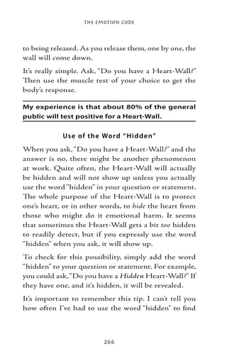 The Emotion Code



to being released. As you release them, one by one, the
wall will come down.
It’s really simple. Ask, “Do you have a Heart-Wall?”
Then use the muscle test of your choice to get the
body’s response.

My experience is that about 80% of the general
public will test positive for a Heart-Wall.


            Us e of the Wo r d “ H i d d e n”
When you ask, “Do you have a Heart-Wall?” and the
answer is no, there might be another phenomenon
at work. Quite often, the Heart-Wall will actually
be hidden and will not show up unless you actually
use the word “hidden” in your question or statement.
The whole purpose of the Heart-Wall is to protect
one’s heart, or in other words, to hide the heart from
those who might do it emotional harm. It seems
that sometimes the Heart-Wall gets a bit too hidden
to readily detect, but if you expressly use the word
“hidden” when you ask, it will show up.
To check for this possibility, simply add the word
“hidden” to your question or statement. For example,
you could ask, “Do you have a Hidden Heart-Wall?” If
they have one, and it’s hidden, it will be revealed.
It’s important to remember this tip. I can’t tell you
how often I’ve had to use the word “hidden” to find



                          266
 