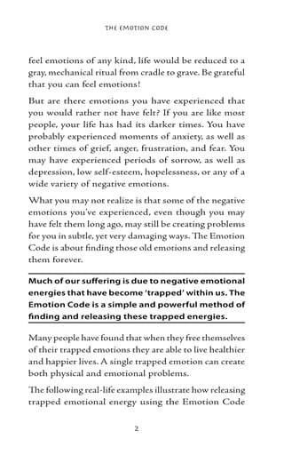 The Emotion Code



feel emotions of any kind, life would be reduced to a
gray, mechanical ritual from cradle to grave. Be grateful
that you can feel emotions!
But are there emotions you have experienced that
you would rather not have felt? If you are like most
people, your life has had its darker times. You have
probably experienced moments of anxiety, as well as
other times of grief, anger, frustration, and fear. You
may have experienced periods of sorrow, as well as
depression, low self-esteem, hopelessness, or any of a
wide variety of negative emotions.
What you may not realize is that some of the negative
emotions you’ve experienced, even though you may
have felt them long ago, may still be creating problems
for you in subtle, yet very damaging ways. The Emotion
Code is about finding those old emotions and releasing
them forever.

Much of our suffering is due to negative emotional
energies that have become ‘trapped’ within us. The
Emotion Code is a simple and powerful method of
finding and releasing these trapped energies.

Many people have found that when they free themselves
of their trapped emotions they are able to live healthier
and happier lives. A single trapped emotion can create
both physical and emotional problems.
The following real-life examples illustrate how releasing
trapped emotional energy using the Emotion Code


                           
 