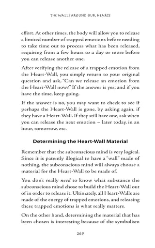 The Walls Around Our Hearts



effort. At other times, the body will allow you to release
a limited number of trapped emotions before needing
to take time out to process what has been released,
requiring from a few hours to a day or more before
you can release another one.
After verifying the release of a trapped emotion from
the Heart-Wall, you simply return to your original
question and ask, “Can we release an emotion from
the Heart-Wall now?” If the answer is yes, and if you
have the time, keep going.
If the answer is no, you may want to check to see if
perhaps the Heart-Wall is gone, by asking again, if
they have a Heart-Wall. If they still have one, ask when
you can release the next emotion – later today, in an
hour, tomorrow, etc.

     Determining the Heart-Wall Material

Remember that the subconscious mind is very logical.
Since it is patently illogical to have a “wall” made of
nothing, the subconscious mind will always choose a
material for the Heart-Wall to be made of.
You don’t really need to know what substance the
subconscious mind chose to build the Heart-Wall out
of in order to release it. Ultimately, all Heart-Walls are
made of the energy of trapped emotions, and releasing
these trapped emotions is what really matters.
On the other hand, determining the material that has
been chosen is interesting because of the symbolism

                           269
 