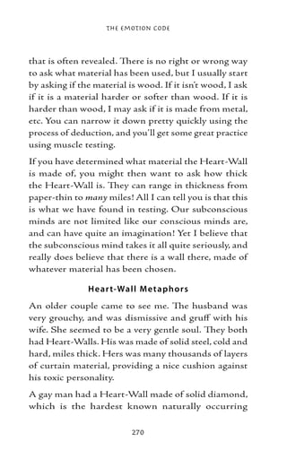 The Emotion Code



that is often revealed. There is no right or wrong way
to ask what material has been used, but I usually start
by asking if the material is wood. If it isn’t wood, I ask
if it is a material harder or softer than wood. If it is
harder than wood, I may ask if it is made from metal,
etc. You can narrow it down pretty quickly using the
process of deduction, and you’ll get some great practice
using muscle testing.
If you have determined what material the Heart-Wall
is made of, you might then want to ask how thick
the Heart-Wall is. They can range in thickness from
paper-thin to many miles! All I can tell you is that this
is what we have found in testing. Our subconscious
minds are not limited like our conscious minds are,
and can have quite an imagination! Yet I believe that
the subconscious mind takes it all quite seriously, and
really does believe that there is a wall there, made of
whatever material has been chosen.

               H e ar t-Wall M e t ap ho r s
An older couple came to see me. The husband was
very grouchy, and was dismissive and gruff with his
wife. She seemed to be a very gentle soul. They both
had Heart-Walls. His was made of solid steel, cold and
hard, miles thick. Hers was many thousands of layers
of curtain material, providing a nice cushion against
his toxic personality.
A gay man had a Heart-Wall made of solid diamond,
which is the hardest known naturally occurring

                           270
 