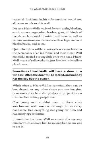The Walls Around Our Hearts



material. Incidentally, his subconscious would not
allow me to release this wall.
I’ve seen Heart-Walls made of flowers, quilts, blankets,
earth, stones, vegetation, leather, glass, all kinds of
metals such as steel, titanium, and iron, as well as
various construction materials such as logs, concrete
blocks, bricks, and so on.
Quite often there will be a noticeable relevance between
the personality of an individual and their Heart-Wall
material. I treated a young child once who had a Heart-
Wall made of yellow plastic, just like her little yellow
plastic toys.

Sometimes Heart-Walls will have a door or a
window. Often the door will be locked, and nobody
has the key but the owner.

While often a Heart-Wall is spherical, they can be
box shaped, or any other shape you can imagine.
Sometimes they have sharp edges or projections on
their surface to keep people out.
One young man couldn’t seem to form close
attachments with women, although he was very
handsome, had everything else going for him, and
had many opportunities.
I found that his Heart-Wall was made of a one-way
mirror, which allowed him to see out, but no one else
to see in.


                          271
 