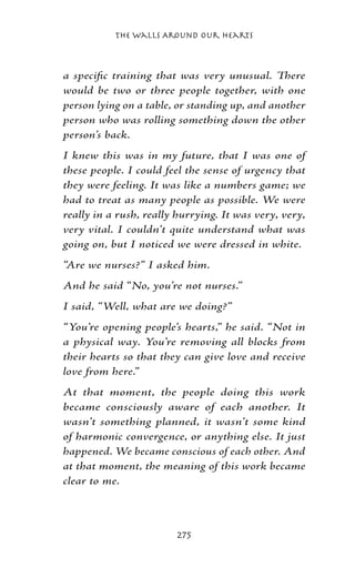 The Walls Around Our Hearts



a specific training that was very unusual. There
would be two or three people together, with one
person lying on a table, or standing up, and another
person who was rolling something down the other
person’s back.
I knew this was in my future, that I was one of
these people. I could feel the sense of urgency that
they were feeling. It was like a numbers game; we
had to treat as many people as possible. We were
really in a rush, really hurrying. It was very, very,
very vital. I couldn’t quite understand what was
going on, but I noticed we were dressed in white.
“Are we nurses?” I asked him.
And he said “No, you’re not nurses.”
I said, “Well, what are we doing?”
“You’re opening people’s hearts,” he said. “Not in
a physical way. You’re removing all blocks from
their hearts so that they can give love and receive
love from here.”
At that moment, the people doing this work
became consciously aware of each another. It
wasn’t something planned, it wasn’t some kind
of harmonic convergence, or anything else. It just
happened. We became conscious of each other. And
at that moment, the meaning of this work became
clear to me.



                        275
 