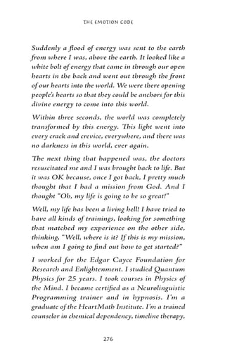 The Emotion Code



Suddenly a flood of energy was sent to the earth
from where I was, above the earth. It looked like a
white bolt of energy that came in through our open
hearts in the back and went out through the front
of our hearts into the world. We were there opening
people’s hearts so that they could be anchors for this
divine energy to come into this world.
Within three seconds, the world was completely
transformed by this energy. This light went into
every crack and crevice, everywhere, and there was
no darkness in this world, ever again.
The next thing that happened was, the doctors
resuscitated me and I was brought back to life. But
it was OK because, once I got back, I pretty much
thought that I had a mission from God. And I
thought “Oh, my life is going to be so great!”
Well, my life has been a living hell! I have tried to
have all kinds of trainings, looking for something
that matched my experience on the other side,
thinking, “Well, where is it? If this is my mission,
when am I going to find out how to get started?”
I worked for the Edgar Cayce Foundation for
Research and Enlightenment. I studied Quantum
Physics for 25 years. I took courses in Physics of
the Mind. I became certified as a Neurolinguistic
Programming trainer and in hypnosis. I’m a
graduate of the HeartMath Institute. I’m a trained
counselor in chemical dependency, timeline therapy,


                         276
 