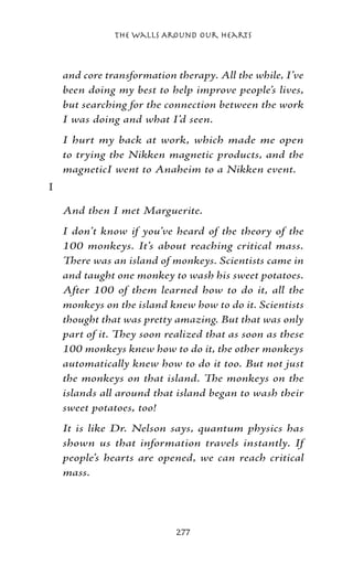 The Walls Around Our Hearts



    and core transformation therapy. All the while, I’ve
    been doing my best to help improve people’s lives,
    but searching for the connection between the work
    I was doing and what I’d seen.
    I hurt my back at work, which made me open
    to trying the Nikken magnetic products, and the
    magneticI went to Anaheim to a Nikken event.
I

    And then I met Marguerite.
    I don’t know if you’ve heard of the theory of the
    100 monkeys. It’s about reaching critical mass.
    There was an island of monkeys. Scientists came in
    and taught one monkey to wash his sweet potatoes.
    After 100 of them learned how to do it, all the
    monkeys on the island knew how to do it. Scientists
    thought that was pretty amazing. But that was only
    part of it. They soon realized that as soon as these
    100 monkeys knew how to do it, the other monkeys
    automatically knew how to do it too. But not just
    the monkeys on that island. The monkeys on the
    islands all around that island began to wash their
    sweet potatoes, too!
    It is like Dr. Nelson says, quantum physics has
    shown us that information travels instantly. If
    people’s hearts are opened, we can reach critical
    mass.




                            277
 