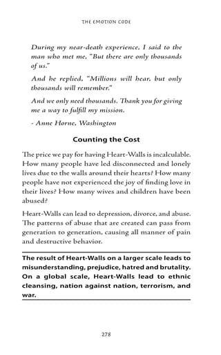 The Emotion Code



  During my near-death experience, I said to the
  man who met me, “But there are only thousands
  of us.”
  And he replied, “Millions will hear, but only
  thousands will remember.”
  And we only need thousands. Thank you for giving
  me a way to fulfill my mission.
  - Anne Horne, Washington

                Counting the Cost

The price we pay for having Heart-Walls is incalculable.
How many people have led disconnected and lonely
lives due to the walls around their hearts? How many
people have not experienced the joy of finding love in
their lives? How many wives and children have been
abused?
Heart-Walls can lead to depression, divorce, and abuse.
The patterns of abuse that are created can pass from
generation to generation, causing all manner of pain
and destructive behavior.

The result of Heart-Walls on a larger scale leads to
misunderstanding, prejudice, hatred and brutality.
On a global scale, Heart-Walls lead to ethnic
cleansing, nation against nation, terrorism, and
war.




                          278
 