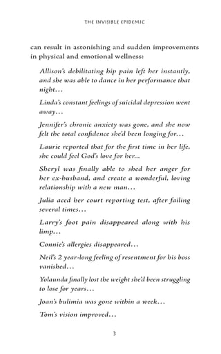 The Invisible Epidemic



can result in astonishing and sudden improvements
in physical and emotional wellness:

  Allison’s debilitating hip pain left her instantly,
  and she was able to dance in her performance that
  night…
  Linda’s constant feelings of suicidal depression went
  away…
  Jennifer’s chronic anxiety was gone, and she now
  felt the total confidence she’d been longing for…
  Laurie reported that for the first time in her life,
  she could feel God’s love for her...
  Sheryl was finally able to shed her anger for
  her ex-husband, and create a wonderful, loving
  relationship with a new man…
  Julia aced her court reporting test, after failing
  several times…
  Larry’s foot pain disappeared along with his
  limp…
  Connie’s allergies disappeared…
  Neil’s 2 year-long feeling of resentment for his boss
  vanished…
  Yolaunda finally lost the weight she’d been struggling
  to lose for years…
  Joan’s bulimia was gone within a week…
  Tom’s vision improved…

                            
 