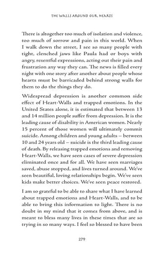 The Walls Around Our Hearts



There is altogether too much of isolation and violence,
too much of sorrow and pain in this world. When
I walk down the street, I see so many people with
tight, clenched jaws like Paula had or boys with
angry, resentful expressions, acting out their pain and
frustration any way they can. The news is filled every
night with one story after another about people whose
hearts must be barricaded behind strong walls for
them to do the things they do.
Widespread depression is another common side
effect of Heart-Walls and trapped emotions. In the
United States alone, it is estimated that between 13
and 14 million people suffer from depression. It is the
leading cause of disability in American women. Nearly
15 percent of those women will ultimately commit
suicide. Among children and young adults – between
10 and 24 years old – suicide is the third leading cause
of death. By releasing trapped emotions and removing
Heart-Walls, we have seen cases of severe depression
eliminated once and for all. We have seen marriages
saved, abuse stopped, and lives turned around. We’ve
seen beautiful, loving relationships begin. We’ve seen
kids make better choices. We’ve seen peace restored.
I am so grateful to be able to share what I have learned
about trapped emotions and Heart-Walls, and to be
able to bring this information to light. There is no
doubt in my mind that it comes from above, and is
meant to bless many lives in these times that are so
trying in so many ways. I feel so blessed to have been


                          279
 