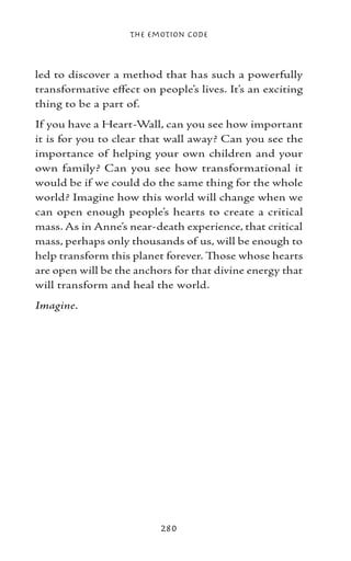 The Emotion Code



led to discover a method that has such a powerfully
transformative effect on people’s lives. It’s an exciting
thing to be a part of.
If you have a Heart-Wall, can you see how important
it is for you to clear that wall away? Can you see the
importance of helping your own children and your
own family? Can you see how transformational it
would be if we could do the same thing for the whole
world? Imagine how this world will change when we
can open enough people’s hearts to create a critical
mass. As in Anne’s near-death experience, that critical
mass, perhaps only thousands of us, will be enough to
help transform this planet forever. Those whose hearts
are open will be the anchors for that divine energy that
will transform and heal the world.
Imagine.




                          280
 