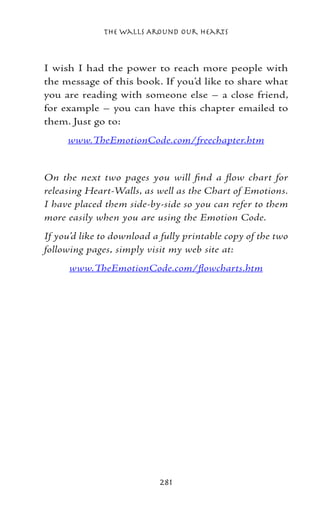 The Walls Around Our Hearts



I wish I had the power to reach more people with
the message of this book. If you’d like to share what
you are reading with someone else – a close friend,
for example – you can have this chapter emailed to
them. Just go to:
     www.TheEmotionCode.com/freechapter.htm


On the next two pages you will find a flow chart for
releasing Heart-Walls, as well as the Chart of Emotions.
I have placed them side-by-side so you can refer to them
more easily when you are using the Emotion Code.
If you’d like to download a fully printable copy of the two
following pages, simply visit my web site at:
      www.TheEmotionCode.com/flowcharts.htm




                           281
 