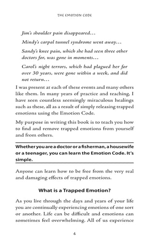 The Emotion Code



   Jim’s shoulder pain disappeared…
   Mindy’s carpal tunnel syndrome went away…
   Sandy’s knee pain, which she had seen three other
   doctors for, was gone in moments…
   Carol’s night terrors, which had plagued her for
   over 30 years, were gone within a week, and did
   not return…
I was present at each of these events and many others
like them. In many years of practice and teaching, I
have seen countless seemingly miraculous healings
such as these, all as a result of simply releasing trapped
emotions using the Emotion Code.
My purpose in writing this book is to teach you how
to find and remove trapped emotions from yourself
and from others.

Whether you are a doctor or a fisherman, a housewife
or a teenager, you can learn the Emotion Code. It’s
simple.

Anyone can learn how to be free from the very real
and damaging effects of trapped emotions.

           What is a Trapped Emotion?

As you live through the days and years of your life
you are continually experiencing emotions of one sort
or another. Life can be difficult and emotions can
sometimes feel overwhelming. All of us experience

                            
 