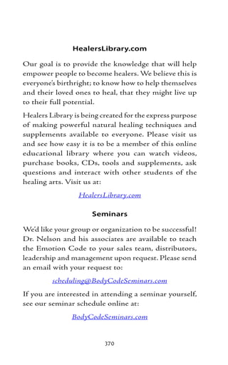 HealersLibrary.com

Our goal is to provide the knowledge that will help
empower people to become healers. We believe this is
everyone’s birthright; to know how to help themselves
and their loved ones to heal, that they might live up
to their full potential.
Healers Library is being created for the express purpose
of making powerful natural healing techniques and
supplements available to everyone. Please visit us
and see how easy it is to be a member of this online
educational library where you can watch videos,
purchase books, CDs, tools and supplements, ask
questions and interact with other students of the
healing arts. Visit us at:
                 HealersLibrary.com

                      Seminars

We’d like your group or organization to be successful!
Dr. Nelson and his associates are available to teach
the Emotion Code to your sales team, distributors,
leadership and management upon request. Please send
an email with your request to:
         scheduling@BodyCodeSeminars.com
If you are interested in attending a seminar yourself,
see our seminar schedule online at:
               BodyCodeSeminars.com


                          370
 