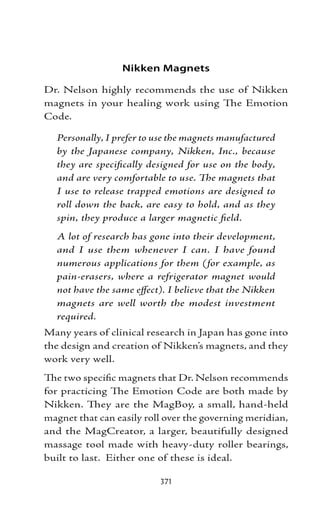 Nikken Magnets

Dr. Nelson highly recommends the use of Nikken
magnets in your healing work using The Emotion
Code.

  Personally, I prefer to use the magnets manufactured
  by the Japanese company, Nikken, Inc., because
  they are specifically designed for use on the body,
  and are very comfortable to use. The magnets that
  I use to release trapped emotions are designed to
  roll down the back, are easy to hold, and as they
  spin, they produce a larger magnetic field.
  A lot of research has gone into their development,
  and I use them whenever I can. I have found
  numerous applications for them (for example, as
  pain-erasers, where a refrigerator magnet would
  not have the same effect). I believe that the Nikken
  magnets are well worth the modest investment
  required.
Many years of clinical research in Japan has gone into
the design and creation of Nikken’s magnets, and they
work very well.
The two specific magnets that Dr. Nelson recommends
for practicing The Emotion Code are both made by
Nikken. They are the MagBoy, a small, hand-held
magnet that can easily roll over the governing meridian,
and the MagCreator, a larger, beautifully designed
massage tool made with heavy-duty roller bearings,
built to last. Either one of these is ideal.

                          371
 