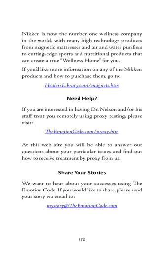 Nikken is now the number one wellness company
in the world, with many high technology products
from magnetic mattresses and air and water purifiers
to cutting-edge sports and nutritional products that
can create a true “Wellness Home” for you.
If you’d like more information on any of the Nikken
products and how to purchase them, go to:
          HealersLibrary.com/magnets.htm

                   Need Help?

If you are interested in having Dr. Nelson and/or his
staff treat you remotely using proxy testing, please
visit:
          TheEmotionCode.com/proxy.htm

At this web site you will be able to answer our
questions about your particular issues and find out
how to receive treatment by proxy from us.


               Share Your Stories

We want to hear about your successes using The
Emotion Code. If you would like to share, please send
your story via email to:
           mystory@TheEmotionCode.com




                         372
 