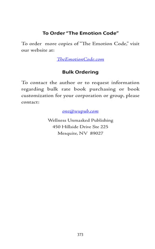 To Order “The Emotion Code”

To order more copies of “The Emotion Code,” visit
our website at:
               TheEmotionCode.com

                 Bulk Ordering

To contact the author or to request information
regarding bulk rate book purchasing or book
customization for your corporation or group, please
contact:
                 one@wupub.com
           Wellness Unmasked Publishing
            450 Hillside Drive Ste 225
               Mesquite, NV 89027




                        373
 