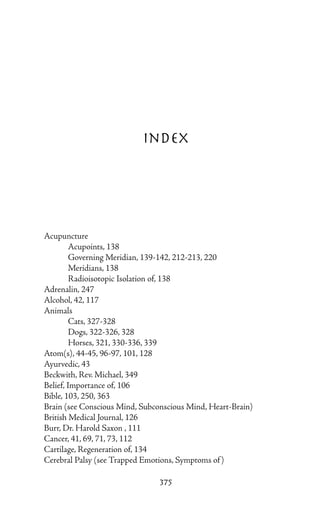 Index




Acupuncture
	        Acupoints, 138
	        Governing Meridian, 139-142, 212-213, 220
	        Meridians, 138
	        Radioisotopic Isolation of, 138
Adrenalin, 247
Alcohol, 42, 117
Animals
	        Cats, 327-328
	        Dogs, 322-326, 328
	        Horses, 321, 330-336, 339
Atom(s), 44-45, 96-97, 101, 128
Ayurvedic, 43
Beckwith, Rev. Michael, 349
Belief, Importance of, 106
Bible, 103, 250, 363
Brain (see Conscious Mind, Subconscious Mind, Heart-Brain)
British Medical Journal, 126
Burr, Dr. Harold Saxon , 111
Cancer, 41, 69, 71, 73, 112
Cartilage, Regeneration of, 134
Cerebral Palsy (see Trapped Emotions, Symptoms of )

                                375
 