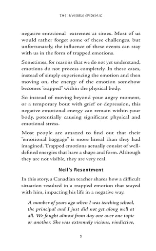 The Invisible Epidemic



negative emotional extremes at times. Most of us
would rather forget some of these challenges, but
unfortunately, the influence of these events can stay
with us in the form of trapped emotions.
Sometimes, for reasons that we do not yet understand,
emotions do not process completely. In these cases,
instead of simply experiencing the emotion and then
moving on, the energy of the emotion somehow
becomes “trapped” within the physical body.
So instead of moving beyond your angry moment,
or a temporary bout with grief or depression, this
negative emotional energy can remain within your
body, potentially causing significant physical and
emotional stress.
Most people are amazed to find out that their
“emotional baggage” is more literal than they had
imagined. Trapped emotions actually consist of well-
defined energies that have a shape and form. Although
they are not visible, they are very real.

                 N e il ’s Re s e ntme nt
In this story, a Canadian teacher shares how a difficult
situation resulted in a trapped emotion that stayed
with him, impacting his life in a negative way.

  A number of years ago when I was teaching school,
  the principal and I just did not get along well at
  all. We fought almost from day one over one topic
  or another. She was extremely vicious, vindictive,

                            
 