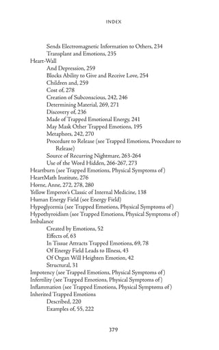 Index



	       Sends Electromagnetic Information to Others, 234
	       Transplant and Emotions, 235
Heart-Wall
	       And Depression, 259
	       Blocks Ability to Give and Receive Love, 254
	       Children and, 259
	       Cost of, 278
	       Creation of Subconscious, 242, 246
	       Determining Material, 269, 271
	       Discovery of, 236
	       Made of Trapped Emotional Energy, 241
	       May Mask Other Trapped Emotions, 195
	       Metaphors, 242, 270
	       Procedure to Release (see Trapped Emotions, Procedure to
		 Release)
	       Source of Recurring Nightmare, 263-264
	       Use of the Word Hidden, 266-267, 273
Heartburn (see Trapped Emotions, Physical Symptoms of )
HeartMath Institute, 276
Horne, Anne, 272, 278, 280
Yellow Emperor’s Classic of Internal Medicine, 138
Human Energy Field (see Energy Field)
Hypoglycemia (see Trapped Emotions, Physical Symptoms of )
Hypothyroidism (see Trapped Emotions, Physical Symptoms of )
Imbalance
	       Created by Emotions, 52
	       Effects of, 63
	       In Tissue Attracts Trapped Emotions, 69, 78
	       Of Energy Field Leads to Illness, 43
	       Of Organ Will Heighten Emotion, 42
	       Structural, 31
Impotency (see Trapped Emotions, Physical Symptoms of )
Infertility (see Trapped Emotions, Physical Symptoms of )
Inflammation (see Trapped Emotions, Physical Symptoms of )
Inherited Trapped Emotions
	       Described, 220
	       Examples of, 55, 222


                                 379
 