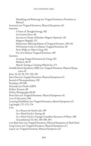 The Emotion Code



	       Identifying and Releasing (see Trapped Emotions, Procedure to 	
	       Release)
Insomnia (see Trapped Emotions, Physical Symptoms of )
Intention
	       A Form of Thought-Energy, 102
	       As Creative Force, 48
	       Increase in Clarity of Renders Magnet Optional, 143
	       Magnets Magnify, 137
	       Mechanism Affecting Release of Trapped Emotion, 140-141
	       Of Emotion Code is to Release Trapped Emotions, 50
	       Peter Walks on Water Using, 103
	       Use of to Release Trapped Emotions, 140
Intuition
	       Locating Trapped Emotions by Using, 210
	       Mother’s, 46-47
	       Muscle Testing as Training Wheels for, 171
Irritable Bowel Syndrome (IBS) (see Trapped Emotions, Physical Symp-
           toms of )
Joint, 16, 22, 78, 135, 159, 165
Joint Pain (see Trapped Emotions, Physical Symptoms of )
Journal of Neuropsychiatry, 130
Kamikaze, 99-100
Kennedy (see Death of JFK)
Kirlian, Semyon, 89
Kirlian Photography, 89-90
Knee Pain (see Trapped Emotions, Physical Symptoms of )
Law of Attraction, 348
Learning Disabilities (see Trapped Emotions, Mental Symptoms of )
Leg-length, 171-172, 174
Love
	       As a Reason for Earth-Life, 109
	       As a Word Used in Testing, 93
	       As a Word Used to Change Crystalline Structure of Water, 108
	       Unconditional, 35, 161, 359-360, 364
Low Back Pain (see Trapped Emotions, Physical Symptoms of, Back Pain)
Lung Cancer (see Trapped Emotions, Physical Symptoms of )
Lupus (see Trapped Emotions, Physical Symptoms of )


                                380
 