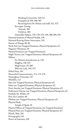 The Emotion Code



		 Breaking Connection, 310-311
		 Examples of, 304, 306-307
		 Receiving from Dr. Nelson and staff, 312, 372
	       Surrogate Testing
		 Animals, 301
		 Children, 294
	       Untestable Subject, 170, 178-179, 194, 288-289, 291
National Institute of Mental Health, 129
National Reining Horse Association, 332
Nature of Things, 90, 96
Neck Pain (see Trapped Emotions, Physical Symptoms of )
Negative Vibrations, 59
Nested Emotions (see Trapped Emotions)
Night Terrors (see Trapped Emotions, Mental Symptoms of )
Nikken
	       Dr. Nelson’s Introduction to, 130
	       MagBoy, 130, 327
	       MagCreator, 19, 260
	       Web site Link, 143, 371
Nobel Prize, 101
Nonverbal Communication, 171, 173-174
Nottingham University, 127
NSAIDs, 117
Pain (see Trapped Emotions, Physical Symptoms of )
Palsy (see Trapped Emotions, Physical Symptoms of )
Panic Attacks (see Trapped Emotions, Physical Symptoms of )
Parkinson’s Disease (see Trapped Emotions, Physical Symptoms of )
Penfield, Dr. Wilder, 29
Pert, Dr. Candace, 40
Phobias (see Trapped Emotions, Physical Symptoms of )
Physical Body
	       Temple of Spirit, 91
Physical Effects of Trapped Emotions (see Trapped Emotions)
Physical Pain (see Trapped Emotions, Physical Symptoms of )
Planck, Max, 101
Pornography, 216
Power of Intention, 102


                                 382
 